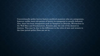 Conventionally gothic horror feature mythical monsters who are antagonists,
however unlike most sub-genres of horror tis antagonist is usually defeated.
Also, their has been antagonists such as Vampires in Dracula, Werewolves in
the Wolf Man and Frankenstein. Females play the role of the damsel in
distress. This may be due to the difference in the roles of men and women in
the time period gothic films are set in.
 