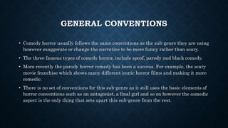 GENERAL CONVENTIONS
• Comedy horror usually follows the same conventions as the sub-genre they are using
however exaggerate or change the narrative to be more funny rather than scary.
• The three famous types of comedy horror, include spoof, parody and black comedy.
• More recently the parody horror comedy has been a success. For example, the scary
movie franchise which shows many different iconic horror films and making it more
comedic.
• There is no set of conventions for this sub-genre as it still uses the basic elements of
horror conventions such as an antagonist, a final girl and so on however the comedic
aspect is the only thing that sets apart this sub-genre from the rest.
 