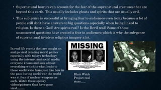 • Supernatural horrors can account for the fear of the supranatural creatures that are
beyond this earth. This usually includes ghosts and spirits that are usually evil.
• This sub-genre is successful at bringing fear to audiences even today because a lot of
people still don’t have answers to big questions especially when being linked to
religion. Is there a God? Are spirits real? Is the Devil real? Some of these
unanswered questions have created a fear in audiences which is why the sub-genre
of supernatural involves religious imagery a lot.
In real life events that are caught on
and go viral creating moral panics
especially with todays technology
using the internet and social media
everyone knows and sees almost
everything which is what leads to
these world wide fears just like how in
the past during world war the world
was at fear of nuclear weapons as
such. Watch these spooky
videos/pictures that have gone
viral……..
Blair Witch
Project real
story…..
 