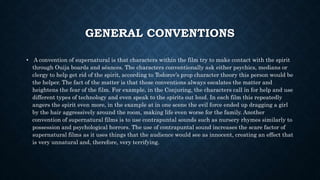 GENERAL CONVENTIONS
• A convention of supernatural is that characters within the film try to make contact with the spirit
through Ouija boards and séances. The characters conventionally ask either psychics, medians or
clergy to help get rid of the spirit, according to Todorov’s prop character theory this person would be
the helper. The fact of the matter is that these conventions always escalates the matter and
heightens the fear of the film. For example, in the Conjuring, the characters call in for help and use
different types of technology and even speak to the spirits out loud. In each film this repeatedly
angers the spirit even more, in the example at in one scene the evil force ended up dragging a girl
by the hair aggressively around the room, making life even worse for the family. Another
convention of supernatural films is to use contrapuntal sounds such as nursery rhymes similarly to
possession and psychological horrors. The use of contrapuntal sound increases the scare factor of
supernatural films as it uses things that the audience would see as innocent, creating an effect that
is very unnatural and, therefore, very terrifying.
 