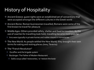 History of Hospitality
 Ancient Greece: guest rights were an established set of conventions that
  were accepted amongst the different cultures in the Greek world
 Ancient Rome: Roman businessmen travelled; Romans were some of the
  first known to travel for pleasure
 Middle Ages: Others provided safety, shelter and food to travelers. As the
  use of coaches for travelling took hold, travelling became more popular
  Inns were typically in private homes and nobles stayed in monastaries

 The New World: As people settled the New World, they brought their own
  terms for eating and resting places (Inns, Taverns)
 The “French Revolution”
  Escoffier and the brigade system
  Boulanger: The Father of Modern Restaurant
    Sold a soup called ‘restorantes,’ or ‘restore the body’
 