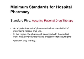 Minimum Standards for Hospital
Pharmacy

Standard Five: Assuring Rational Drug Therapy

•   An important aspect of pharmaceutical services is that of
    maximizing rational drug use.
•   In this regard, the pharmacist, in concert with the medical
    staff, must develop policies and procedures for assuring the
    quality of drug therapy..
 