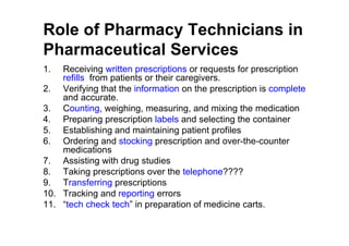 Role of Pharmacy Technicians in
Pharmaceutical Services
1.  Receiving written prescriptions or requests for prescription
    refills from patients or their caregivers.
2. Verifying that the information on the prescription is complete
    and accurate.
3. Counting, weighing, measuring, and mixing the medication
4. Preparing prescription labels and selecting the container
5. Establishing and maintaining patient profiles
6. Ordering and stocking prescription and over-the-counter
    medications
7. Assisting with drug studies
8. Taking prescriptions over the telephone????
9. Transferring prescriptions
10. Tracking and reporting errors
11. “tech check tech” in preparation of medicine carts.
 