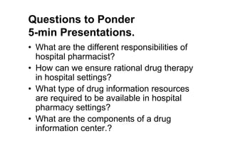 Questions to Ponder
5-min Presentations.
• What are the different responsibilities of
  hospital pharmacist?
• How can we ensure rational drug therapy
  in hospital settings?
• What type of drug information resources
  are required to be available in hospital
  pharmacy settings?
• What are the components of a drug
  information center.?
 