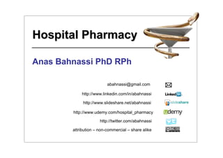 Hospital Pharmacy

Anas Bahnassi PhD RPh

                          abahnassi@gmail.com

            http://www.linkedin.com/in/abahnassi

             http://www.slideshare.net/abahnassi

        http://www.udemy.com/hospital_pharmacy

                      http://twitter.com/abahnassi

        attribution – non-commercial – share alike
 
