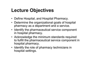 Lecture Objectives
• Define Hospital, and Hospital Pharmacy.
• Determine the organizational goals of hospital
  pharmacy as a department and a service.
• Identify the pharmaceutical service component
  in hospital pharmacy.
• Acknowledge the minimum standards required
  to fulfill the pharmaceutical service component in
  hospital pharmacy.
• Identify the role of pharmacy technicians in
  hospital settings.
 