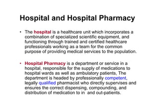 Hospital and Hospital Pharmacy
• The hospital is a healthcare unit which incorporates a
  combination of specialized scientific equipment, and
  functioning through trained and certified healthcare
  professionals working as a team for the common
  purpose of providing medical services to the population.

• Hospital Pharmacy is a department or service in a
  hospital, responsible for the supply of medications to
  hospital wards as well as ambulatory patients, The
  department is headed by professionally competent,
  legally qualified pharmacist who directly supervises and
  ensures the correct dispensing, compounding, and
  distribution of medication to in and out-patients.
 