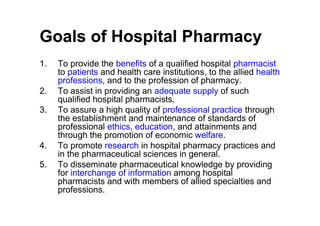 Goals of Hospital Pharmacy
1.   To provide the benefits of a qualified hospital pharmacist
     to patients and health care institutions, to the allied health
     professions, and to the profession of pharmacy.
2.   To assist in providing an adequate supply of such
     qualified hospital pharmacists.
3.   To assure a high quality of professional practice through
     the establishment and maintenance of standards of
     professional ethics, education, and attainments and
     through the promotion of economic welfare.
4.   To promote research in hospital pharmacy practices and
     in the pharmaceutical sciences in general.
5.   To disseminate pharmaceutical knowledge by providing
     for interchange of information among hospital
     pharmacists and with members of allied specialties and
     professions.
 