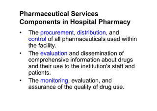 Pharmaceutical Services
Components in Hospital Pharmacy
•   The procurement, distribution, and
    control of all pharmaceuticals used within
    the facility.
•   The evaluation and dissemination of
    comprehensive information about drugs
    and their use to the institution's staff and
    patients.
•   The monitoring, evaluation, and
    assurance of the quality of drug use.
 