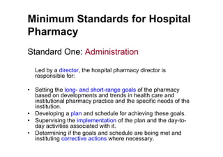 Minimum Standards for Hospital
Pharmacy
Standard One: Administration

  Led by a director, the hospital pharmacy director is
  responsible for:

• Setting the long- and short-range goals of the pharmacy
  based on developments and trends in health care and
  institutional pharmacy practice and the specific needs of the
  institution.
• Developing a plan and schedule for achieving these goals.
• Supervising the implementation of the plan and the day-to-
  day activities associated with it.
• Determining if the goals and schedule are being met and
  instituting corrective actions where necessary.
 