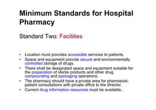 Minimum Standards for Hospital
Pharmacy
Standard Two: Facilities

•   Location must provides accessible services to patients.
•   Space and equipment provide secure and environmentally
    controlled storage of drugs.
•   There shall be designated space and equipment suitable for
    the preparation of sterile products and other drug
    compounding and packaging operations.
•   The pharmacy should have a private area for pharmacist-
    patient consultations with private office to the director.
•   Current drug information resources must be available..
 
