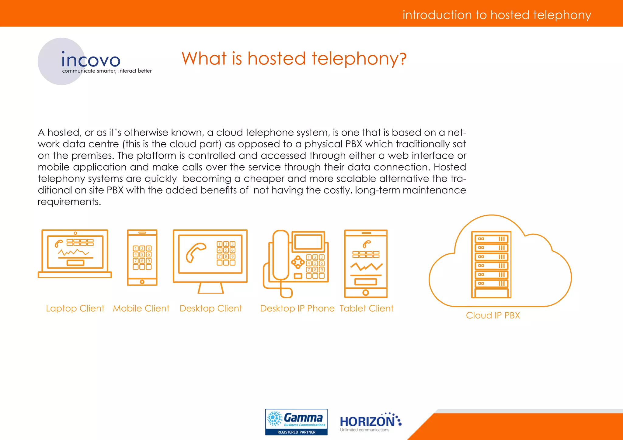 introduction to hosted telephony
incovocommunicate smarter, interact better
What is hosted telephony?
A hosted, or as it’s otherwise known, a cloud telephone system, is one that is based on a net-
work data centre (this is the cloud part) as opposed to a physical PBX which traditionally sat
on the premises. The platform is controlled and accessed through either a web interface or
mobile application and make calls over the service through their data connection. Hosted
telephony systems are quickly becoming a cheaper and more scalable alternative the tra-
ditional on site PBX with the added benefits of not having the costly, long-term maintenance
requirements.
Laptop Client Mobile Client Desktop Client Desktop IP Phone Tablet Client
Cloud IP PBX
 