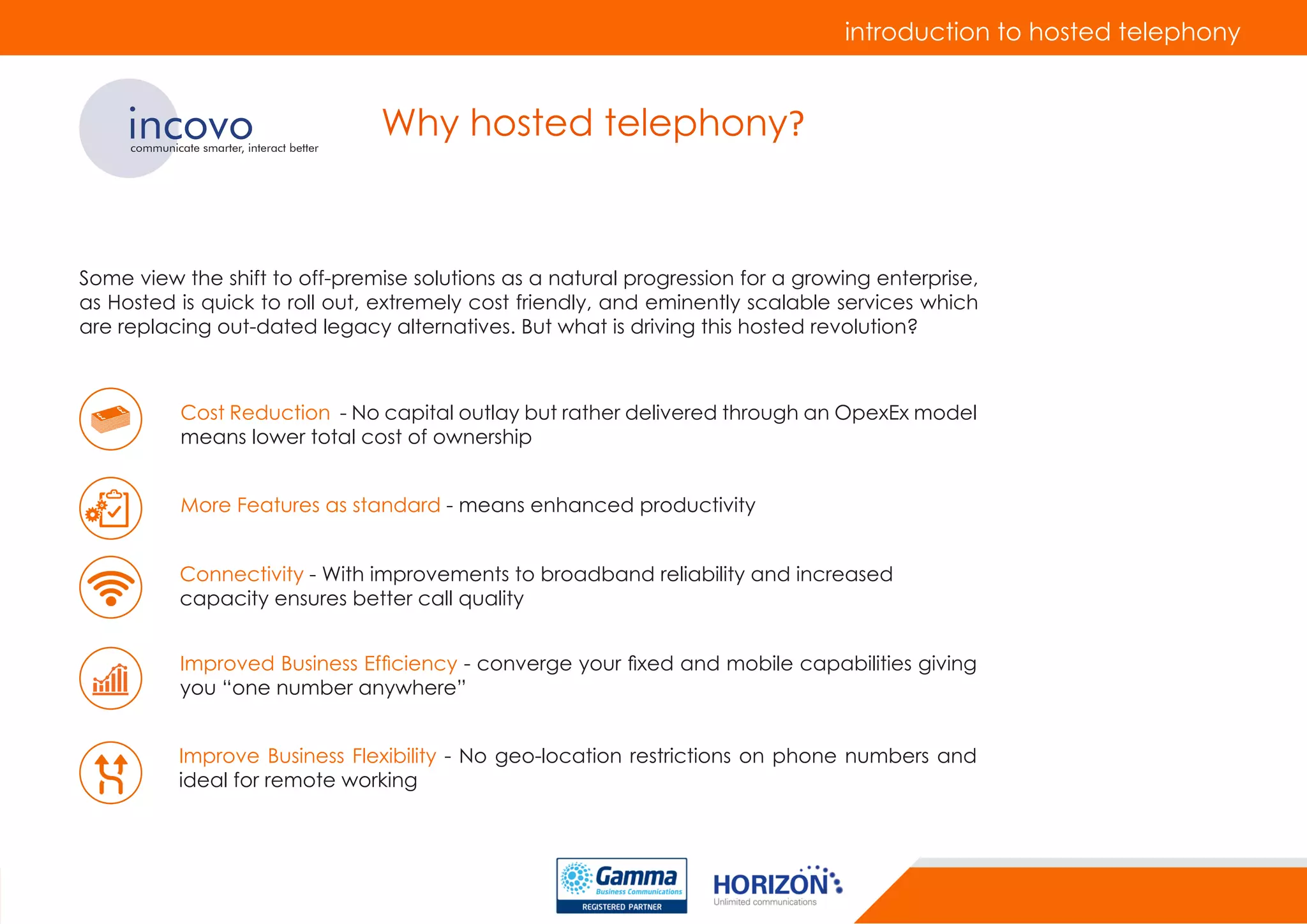 introduction to hosted telephony
incovocommunicate smarter, interact better
Why hosted telephony?
Some view the shift to off-premise solutions as a natural progression for a growing enterprise,
as Hosted is quick to roll out, extremely cost friendly, and eminently scalable services which
are replacing out-dated legacy alternatives. But what is driving this hosted revolution?
Improve Business Flexibility - No geo-location restrictions on phone numbers and
ideal for remote working
Cost Reduction - No capital outlay but rather delivered through an OpexEx model
means lower total cost of ownership
More Features as standard - means enhanced productivity
Connectivity - With improvements to broadband reliability and increased
capacity ensures better call quality
Improved Business Efficiency - converge your fixed and mobile capabilities giving
you “one number anywhere”
 
