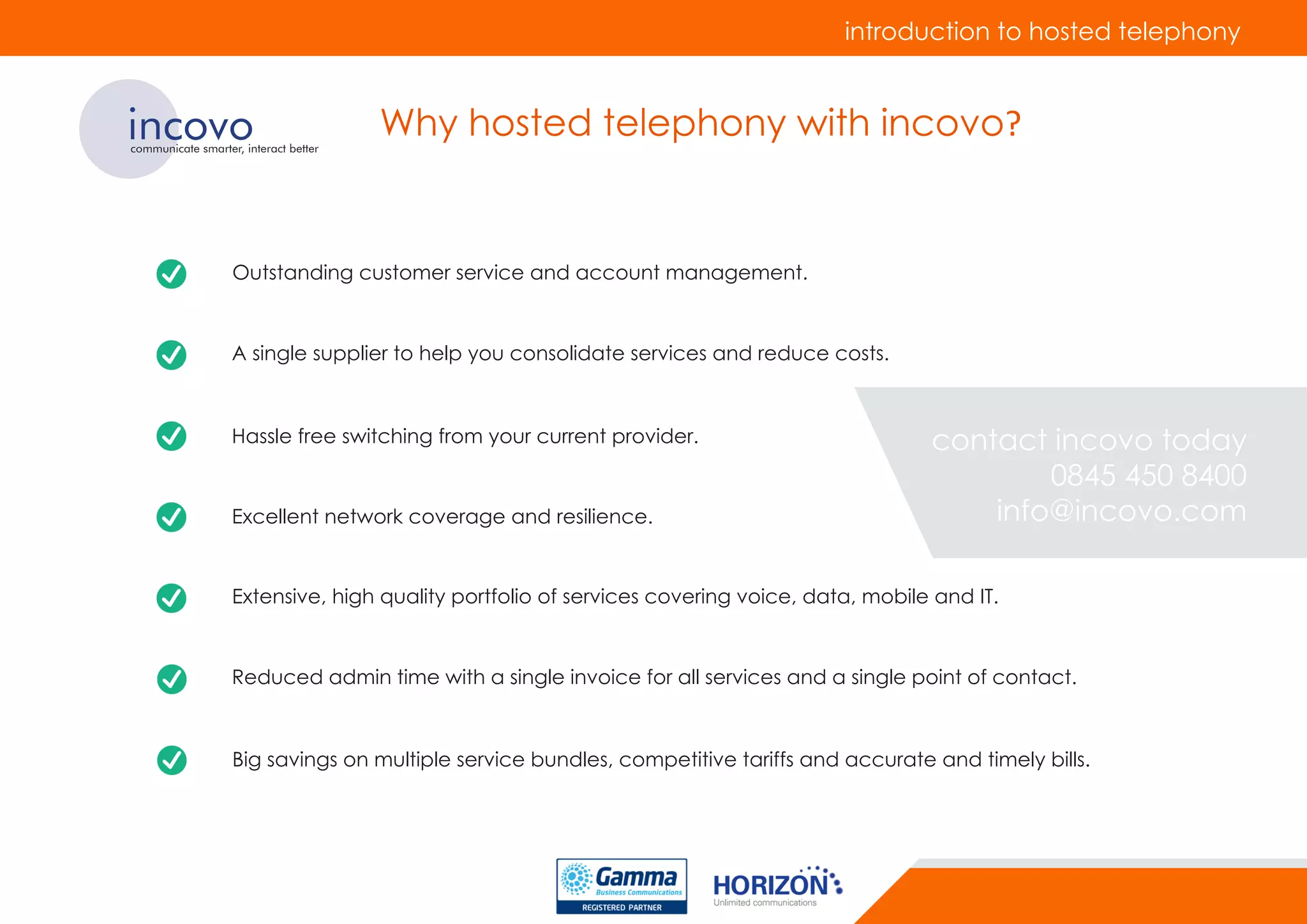 incovocommunicate smarter, interact better
Why hosted telephony with incovo?
Outstanding customer service and account management.
A single supplier to help you consolidate services and reduce costs.
Hassle free switching from your current provider.
Excellent network coverage and resilience.
Extensive, high quality portfolio of services covering voice, data, mobile and IT.
Reduced admin time with a single invoice for all services and a single point of contact.
Big savings on multiple service bundles, competitive tariffs and accurate and timely bills.
introduction to hosted telephony
contact incovo today
0845 450 8400
info@incovo.com
 