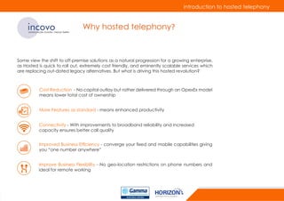 introduction to hosted telephony
incovocommunicate smarter, interact better
Why hosted telephony?
Some view the shift to off-premise solutions as a natural progression for a growing enterprise,
as Hosted is quick to roll out, extremely cost friendly, and eminently scalable services which
are replacing out-dated legacy alternatives. But what is driving this hosted revolution?
Improve Business Flexibility - No geo-location restrictions on phone numbers and
ideal for remote working
Cost Reduction - No capital outlay but rather delivered through an OpexEx model
means lower total cost of ownership
More Features as standard - means enhanced productivity
Connectivity - With improvements to broadband reliability and increased
capacity ensures better call quality
Improved Business Efficiency - converge your fixed and mobile capabilities giving
you “one number anywhere”
 