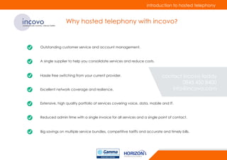 incovocommunicate smarter, interact better
Why hosted telephony with incovo?
Outstanding customer service and account management.
A single supplier to help you consolidate services and reduce costs.
Hassle free switching from your current provider.
Excellent network coverage and resilience.
Extensive, high quality portfolio of services covering voice, data, mobile and IT.
Reduced admin time with a single invoice for all services and a single point of contact.
Big savings on multiple service bundles, competitive tariffs and accurate and timely bills.
introduction to hosted telephony
contact incovo today
0845 450 8400
info@incovo.com
 