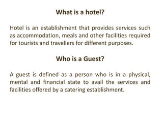 What is a hotel?
Hotel is an establishment that provides services such
as accommodation, meals and other facilities required
for tourists and travellers for different purposes.
Who is a Guest?
A guest is defined as a person who is in a physical,
mental and financial state to avail the services and
facilities offered by a catering establishment.
 