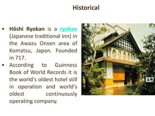 • Hōshi Ryokan is a ryokan
(Japanese traditional inn) in
the Awazu Onsen area of
Komatsu, Japan. Founded
in 717.
• According to Guinness
Book of World Records it is
the world's oldest hotel still
in operation and world's
oldest continuously
operating company.
Historical
 