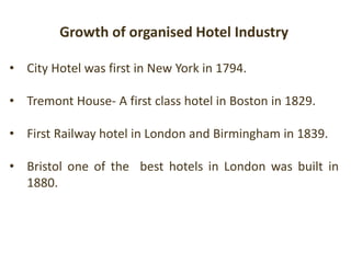 Growth of organised Hotel Industry
• City Hotel was first in New York in 1794.
• Tremont House- A first class hotel in Boston in 1829.
• First Railway hotel in London and Birmingham in 1839.
• Bristol one of the best hotels in London was built in
1880.
 