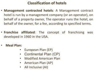 Classification of hotels
• Management contracted hotels: A Management contract
hotel is run by a management company (or an operator), on
behalf of a property owner, The operator runs the hotel, on
behalf of the owner, for a fee, according to specified terms.
• Franchise affiliated: The concept of franchising was
developed in 1960 in the USA.
• Meal Plan:
• European Plan (EP)European Plan
• Continental Plan (CP)
• Modified American Plan
• American Plan (AP)
• All Inclusive (AI)
 