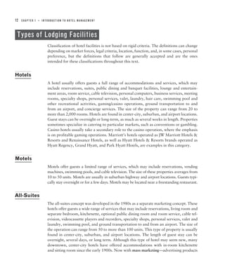 12   CHAPTER 1   ■   INTRODUCTION TO HOTEL MANAGEMENT




 Types of Lodging Facilities
                        Classification of hotel facilities is not based on rigid criteria. The definitions can change
                        depending on market forces, legal criteria, location, function, and, in some cases, personal
                        preference, but the definitions that follow are generally accepted and are the ones
                        intended for these classifications throughout this text.


Hotels
                        A hotel usually offers guests a full range of accommodations and services, which may
                        include reservations, suites, public dining and banquet facilities, lounge and entertain-
                        ment areas, room service, cable television, personal computers, business services, meeting
                        rooms, specialty shops, personal services, valet, laundry, hair care, swimming pool and
                        other recreational activities, gaming/casino operations, ground transportation to and
                        from an airport, and concierge services. The size of the property can range from 20 to
                        more than 2,000 rooms. Hotels are found in center-city, suburban, and airport locations.
                        Guest stays can be overnight or long-term, as much as several weeks in length. Properties
                        sometimes specialize in catering to particular markets, such as conventions or gambling.
                        Casino hotels usually take a secondary role to the casino operation, where the emphasis
                        is on profitable gaming operations. Marriott’s hotels operated as JW Marriott Hotels &
                        Resorts and Renaissance Hotels, as well as Hyatt Hotels & Resorts brands operated as
                        Hyatt Regency, Grand Hyatt, and Park Hyatt Hotels, are examples in this category.


Motels
                        Motels offer guests a limited range of services, which may include reservations, vending
                        machines, swimming pools, and cable television. The size of these properties averages from
                        10 to 50 units. Motels are usually in suburban highway and airport locations. Guests typi-
                        cally stay overnight or for a few days. Motels may be located near a freestanding restaurant.


All-Suites
                        The all-suites concept was developed in the 1980s as a separate marketing concept. These
                        hotels offer guests a wide range of services that may include reservations, living room and
                        separate bedroom, kitchenette, optional public dining room and room service, cable tel-
                        evision, videocassette players and recorders, specialty shops, personal services, valet and
                        laundry, swimming pool, and ground transportation to and from an airport. The size of
                        the operation can range from 50 to more than 100 units. This type of property is usually
                        found in center-city, suburban, and airport locations. The length of guest stay can be
                        overnight, several days, or long term. Although this type of hotel may seem new, many
                        downtown, center-city hotels have offered accommodations with in-room kitchenette
                        and sitting room since the early 1900s. Now with mass marketing—advertising products
 