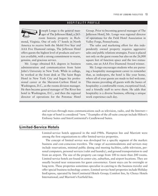 TYPES OF LODGING FACILITIES   13




                                       ?
                                        HOSPITALITY PROFILE




?              J  oseph Longo is the general man-
                  ager of The Jefferson Hotel, a 265-
                room historic property in Rich-
mond, Virginia. One of only 17 hotels in North
America to receive both the Mobil Five Star and
                                                        Group. Prior to becoming general manager of The
                                                        Jefferson Hotel, Mr. Longo was regional director
                                                        of operations for the Field Hotel Association in
                                                        Valley Forge, Pennsylvania.
                                                           The sales and marketing effort for this inde-
AAA Five Diamond ratings, The Jefferson Hotel           pendently owned property requires aggressive
offers guests the highest level of products and serv-   sales and public relations strategies. Focus is placed
ices available, with a strong commitment to warm,       not only on the guest rooms but also on the 26,000
genuine, and gracious service.                          square feet of function space and the two restau-
   Mr. Longo obtained B.S. degrees in business          rants, one an AAA Five Diamond Award winner.
administration and communication from Saint                Mr. Longo encourages students who are pursu-
John’s University in New York. While in college,        ing a hospitality management career to remember
he worked at the front desk at The Saint Regis          that, as innkeepers, the hotel is like your home,
Hotel in New York City and began his profes-            where all of your guests are made to feel welcome.
sional career at the Sheraton-Carlton Hotel in          This means providing all guests with the basics of
Washington, D.C., as the rooms division manager.        hospitality: a comfortable room, exceptional food,
He then became general manager of The River Inn         and a friendly staff to serve them. He adds that
hotel in Washington, D.C., and then the regional        hospitality is a diverse business, offering a unique
director of operations for the Potomac Hotel            work experience each day.




                   and services through mass communications such as television, radio, and the Internet—
                   this type of hotel is considered “new.” Examples of the all-suite concept include Hilton’s
                   Embassy Suites and InterContinental’s Candlewood Suites.


Limited-Service Hotels
                   Limited-service hotels appeared in the mid-1980s. Hampton Inn and Marriott were
                   among the first organizations to offer limited-service properties.
                      The concept of limited service was developed for a specific segment of the market:
                   business and cost-conscious travelers. The range of accommodations and services may
                   include reservations, minimal public dining and meeting facilities, cable television, per-
                   sonal computers, personal services (valet and laundry), and ground transportation to and
                   from an airport. The size of the property can range from 100 to more than 200 rooms.
                   Limited-service hotels are found in center-city, suburban, and airport locations. They are
                   usually located near restaurants for guest convenience. Guest stays can be overnight or
                   long term. These properties sometimes specialize in catering to the business traveler and
                   offer special business technology centers. Limited-service hotel properties include Holiday
                   InnExpress, operated by InterContinetal Hotels Group; Comfort Inn, by Choice Hotels
                   International; and Marriott’s Fairfield Inn.
 