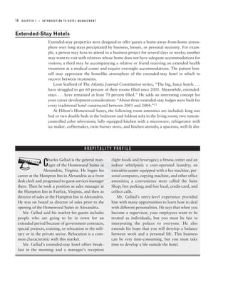 14   CHAPTER 1   ■   INTRODUCTION TO HOTEL MANAGEMENT



Extended-Stay Hotels
                        Extended-stay properties were designed to offer guests a home-away-from-home atmos-
                        phere over long stays precipitated by business, leisure, or personal necessity. For exam-
                        ple, a person may have to attend to a business project for several days or weeks; another
                        may want to visit with relatives whose home does not have adequate accommodations for
                        visitors; a third may be accompanying a relative or friend receiving an extended health
                        treatment at a medical center and require overnight accommodations. The patient him-
                        self may appreciate the homelike atmosphere of the extended-stay hotel in which to
                        recover between treatments.
                           Leon Stafford of The Atlanta Journal-Constitution writes, “The big, fancy hotels . . .
                        have struggled to get 60 percent of their rooms filled since 2001. Meanwhile, extended-
                        stays . . . have remained at least 70 percent filled.” He adds an interesting concept for
                        your career development consideration: “About three extended-stay lodges were built for
                        every traditional hotel constructed between 2001 and 2004.”23
                           At Hilton’s Homewood Suites, the following room amenities are included: king-size
                        bed or two double beds in the bedroom and foldout sofa in the living room; two remote-
                        controlled color televisions; fully equipped kitchen with a microwave, refrigerator with
                        ice maker, coffeemaker, twin-burner stove, and kitchen utensils; a spacious, well-lit din-




                                            ?
                                              HOSPITALITY PROFILE




 ?                   harles Gellad is the general man-
                     C
                     ager of the Homewood Suites in
                 Alexandria, Virginia. He began his
 career at the Hampton Inn in Alexandria as a front
 desk clerk and progressed to guest services manager
                                                             (light foods and beverages); a fitness center and an
                                                             indoor whirlpool; a coin-operated laundry; an
                                                             executive center equipped with a fax machine, per-
                                                             sonal computer, copying machine, and other office
                                                             amenities; a convenience store called the Suite
 there. Then he took a position as sales manager at          Shop; free parking; and free local, credit-card, and
 the Hampton Inn in Fairfax, Virginia, and then as           collect calls.
 director of sales at the Hampton Inn in Alexandria.             Mr. Gellad’s entry-level experience provided
 He was on board as director of sales prior to the           him with many opportunities to learn how to deal
 opening of the Homewood Suites in Alexandria.               with different personalities. He says that when you
    Mr. Gellad said his market for guests includes           become a supervisor, your employees want to be
 people who are going to be in town for an                   treated as individuals, but you must be fair in
 extended period because of government contracts,            interpreting the polices to everyone. He also
 special projects, training, or relocation in the mili-      extends his hope that you will develop a balance
 tary or in the private sector. Relocation is a com-         between work and a personal life. This business
 mon characteristic with this market.                        can be very time-consuming, but you must take
    Mr. Gellad’s extended-stay hotel offers break-           time to develop a life outside the hotel.
 fast in the morning and a manager’s reception
 