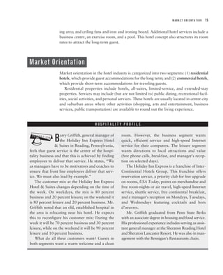 MARKET ORIENTATION   15


                  ing area; and ceiling fans and iron and ironing board. Additional hotel services include a
                  business center, an exercise room, and a pool. This hotel concept also structures its room
                  rates to attract the long-term guest.




Market Orientation
                  Market orientation in the hotel industry is categorized into two segments: (1) residential
                  hotels, which provide guest accommodations for the long term; and (2) commercial hotels,
                  which provide short-term accommodations for traveling guests.
                      Residential properties include hotels, all-suites, limited-service, and extended-stay
                  properties. Services may include (but are not limited to) public dining, recreational facil-
                  ities, social activities, and personal services. These hotels are usually located in center-city
                  and suburban areas where other activities (shopping, arts and entertainment, business
                  services, public transportation) are available to round out the living experience.




                                       ?
                                        HOSPITALITY PROFILE




?              B   arry Griffith, general manager of
                   the Holiday Inn Express Hotel
                & Suites in Reading, Pennsylvania,
feels that guest service is the center of the hospi-
tality business and that this is achieved by finding
                                                         room. However, the business segment wants
                                                         quick, efficient service and high-speed Internet
                                                         service for their computers. The leisure segment
                                                         wants directions to local attractions and value
                                                         (free phone calls, breakfast, and manager’s recep-
employees to deliver that service. He states, “We        tion on selected days).
as managers have to be motivators and coaches to            The Holiday Inn Express is a franchise of Inter-
ensure that front line employees deliver that serv-      Continental Hotels Group. This franchise offers
ice. We must also lead by example.”                      reservation service, a priority club for free upgrade
    The customer mix at the Holiday Inn Express          on rooms, USA Today, points on merchandise and
Hotel & Suites changes depending on the time of          free room-nights or air travel, high-speed Internet
the week. On weekdays, the mix is 80 percent             service, shuttle service, free continental breakfast,
business and 20 percent leisure; on the weekend it       and a manager’s reception on Mondays, Tuesdays,
is 80 percent leisure and 20 percent business. Mr.       and Wednesdays featuring cocktails and hors
Griffith noted that an old, established hospital in      d’oeuvres.
the area is relocating near his hotel. He expects           Mr. Griffith graduated from Penn State Berks
this to reconfigure his customer mix: During the         with an associate degree in housing and food service.
week it will be 70 percent business and 30 percent       His professional experience includes serving as assis-
leisure, while on the weekend it will be 90 percent      tant general manager at the Sheraton Reading Hotel
leisure and 10 percent business.                         and Sheraton Lancaster Resort. He was also in man-
    What do all these customers want? Guests in          agement with the Bennigan’s Restaurants chain.
both segments want a warm welcome and a clean
 