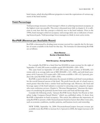 SALES INDICATORS   17


            hotel chains, which develop different properties to meet the expectations of various seg-
            ments of the hotel market.


Yield Percentage
            Yield percentage measures a hotel manager’s efforts in achieving maximum occupancy at
            the highest room rate possible. This term is discussed more fully in chapter 6. It is suffi-
            cient to note here that this concept is relatively new in the hotel industry. Prior to the
            1990s, hotel managers relied on occupancy and average daily rate as indicators of meet-
            ing financial goals. Yield percentage forces managers to think in more active terms.


RevPAR (Revenue per Available Room)
            RevPAR is determined by dividing room revenue received for a specific day by the num-
            ber of rooms available in the hotel for that day. The formulas for determining RevPAR
            are as follows:

                                                  Room Revenue
                                            Number of Available Rooms
                                                        or

                                       Hotel Occupancy × Average Daily Rate
                                           l

               For example, RevPAR for a hotel that has $10,000 in room revenue for the night of
            September 15 with 200 rooms available equals $50 ($10,000 ÷ 200 = $50).
               This same hotel on September 15 with 200 rooms, room revenue of $10,000, 125
            rooms sold at an average daily rate of $80 ($10,000 ÷ 125 = $80), and with hotel occu-
            pancy of 62.5 percent (125 rooms sold ÷ 200 rooms available × 100 = 62.5 percent), pro-
            duces the same RevPAR (0.625 × $80 = $50).
               RevPAR is used in hotels to determine the amount of dollars each hotel room produces
            for the overall financial success of the hotel. The profit from the sale of a hotel room is
            much greater than that from a similar food and beverage sale. However, the food and
            beverage aspect of the hotel industry is essential in attracting some categories of guests
            who want conference services. Chapter 6, “Revenue Management,” discusses the impor-
            tance of considering the potential income from room and food and beverage sales.
               Consider the following article, “January RevPAR Grows Nearly Ten Percent at Sub-
            urban Lodge Company-Owned Hotels,” which was published online. It shows how
            RevPAR is dependent on hotel occupancy. This article also addresses the importance of
            using RevPAR to present a fuller financial picture based on factors that affect room sales,
            such as economic conditions, weather patterns, and business travel, and ownership.

               NEW YORK, September 16, 2004: PricewaterhouseCoopers forecasts revenue per
               available room (RevPAR) to increase by 6.3 percent in 2004, the largest increase in 20
               years.
 