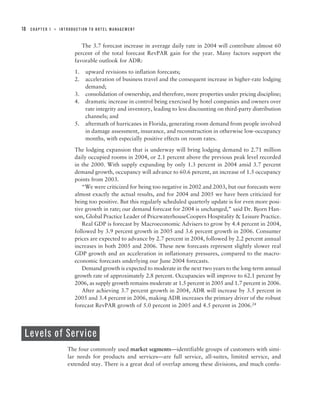 18   CHAPTER 1   ■   INTRODUCTION TO HOTEL MANAGEMENT



                              The 3.7 forecast increase in average daily rate in 2004 will contribute almost 60
                           percent of the total forecast RevPAR gain for the year. Many factors support the
                           favorable outlook for ADR:

                           1.   upward revisions to inflation forecasts;
                           2.   acceleration of business travel and the consequent increase in higher-rate lodging
                                demand;
                           3.   consolidation of ownership, and therefore, more properties under pricing discipline;
                           4.   dramatic increase in control being exercised by hotel companies and owners over
                                rate integrity and inventory, leading to less discounting on third-party distribution
                                channels; and
                           5.   aftermath of hurricanes in Florida, generating room demand from people involved
                                in damage assessment, insurance, and reconstruction in otherwise low-occupancy
                                months, with especially positive effects on room rates.

                           The lodging expansion that is underway will bring lodging demand to 2.71 million
                           daily occupied rooms in 2004, or 2.1 percent above the previous peak level recorded
                           in the 2000. With supply expanding by only 1.3 percent in 2004 amid 3.7 percent
                           demand growth, occupancy will advance to 60.6 percent, an increase of 1.5 occupancy
                           points from 2003.
                              “We were criticized for being too negative in 2002 and 2003, but our forecasts were
                           almost exactly the actual results, and for 2004 and 2005 we have been criticized for
                           being too positive. But this regularly scheduled quarterly update is for even more posi-
                           tive growth in rate; our demand forecast for 2004 is unchanged,” said Dr. Bjorn Han-
                           son, Global Practice Leader of PricewaterhouseCoopers Hospitality & Leisure Practice.
                              Real GDP is forecast by Macroeconomic Advisers to grow by 4.4 percent in 2004,
                           followed by 3.9 percent growth in 2005 and 3.6 percent growth in 2006. Consumer
                           prices are expected to advance by 2.7 percent in 2004, followed by 2.2 percent annual
                           increases in both 2005 and 2006. These new forecasts represent slightly slower real
                           GDP growth and an acceleration in inflationary pressures, compared to the macro-
                           economic forecasts underlying our June 2004 forecasts.
                              Demand growth is expected to moderate in the next two years to the long-term annual
                           growth rate of approximately 2.8 percent. Occupancies will improve to 62.1 percent by
                           2006, as supply growth remains moderate at 1.5 percent in 2005 and 1.7 percent in 2006.
                              After achieving 3.7 percent growth in 2004, ADR will increase by 3.5 percent in
                           2005 and 3.4 percent in 2006, making ADR increases the primary driver of the robust
                           forecast RevPAR growth of 5.0 percent in 2005 and 4.5 percent in 2006.24




 Levels of Service
                        The four commonly used market segments—identifiable groups of customers with simi-
                        lar needs for products and services—are full service, all-suites, limited service, and
                        extended stay. There is a great deal of overlap among these divisions, and much confu-
 