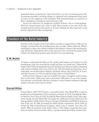2   CHAPTER 1   ■   INTRODUCTION TO HOTEL MANAGEMENT



                        performed almost constantly by a hotel front desk in its role as communications hub.
                        Accounting procedures involving charges to registered and nonregistered hotel guest
                        accounts are also important in the hospitality field. Itemized charges are necessary to
                        show a breakdown of charges if a guest questions a bill.
                           Services for which fees are charged are available 24 hours a day in a hotel property.
                        Moreover, because guests may want to settle their accounts at any time of the day,
                        accounts must be current and accurate at all times. Keeping this data organized is a top
                        priority of good front office management.




    Founders of the Hotel Industry
                        A history of the founders of the hotel industry provides an opportunity to reflect on our
                        heritage. Learning about the founding giants such as Statler, Hilton, Marriott, Wilson,
                        and Schultz, to name a few, allows a student of the industry to discover the interesting lin-
                        eage of hoteliers. Studying the efforts of the innovators who carved out the modern hotel
                        industry may help future professionals with their own career planning.


E. M. Statler
                        To begin to understand the history of the modern hotel industry, let’s look at its early
                        entrepreneurs, who were motivated by wealth and fame on a grand scale.1 Ellsworth M.
                        Statler (1863–1928) developed the chain of hotels that were known as Statlers, beginning
                        with a hotel in Buffalo, New York, built for the 1901 Pan-American Exposition. Even-
                        tually there were Statler hotels in Boston, Cleveland, Detroit, New York City, St. Louis,
                        and other locations. In 1954, he sold the Statler chain to Conrad Hilton.2
                           Statler devised a scheme to open an incredible two-story, rectangular wood structure
                        that would contain 2,084 rooms and accommodate 5,000 guests. It was to be a tempo-
                        rary structure, covered with a thin layer of plaster to make it appear substantial, although
                        simple to tear down after the fair closed.3


Conrad Hilton
                        Conrad Hilton (1887–1979) became a successful hotelier after World War I, when he
                        purchased several properties in Texas during its oil boom. In 1919, he bought the Mob-
                        ley Hotel in Cisco, Texas. In 1925, he built the Hilton Hotel in Dallas, Texas.4 His acqui-
                        sitions during and after World War II included the 3,000-room Stevens Hotel (now the
                        Chicago Hilton) and the Palmer House in Chicago and the Plaza and Waldorf=Astoria in
                        New York City. In 1946, he formed the Hilton Hotels Corporation, and in 1948, he
                        formed the Hilton International Company, which came to number more than 125
                        hotels.5 With the purchase of the Statler chain in 1954, Hilton created the first major
                        chain of modern American hotels—that is, a group of hotels that follow standard oper-
 