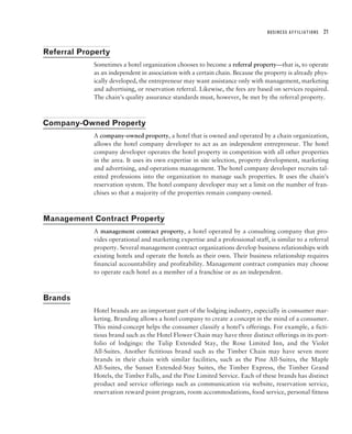 BUSINESS AFFILIATIONS   21


Referral Property
            Sometimes a hotel organization chooses to become a referral property—that is, to operate
            as an independent in association with a certain chain. Because the property is already phys-
            ically developed, the entrepreneur may want assistance only with management, marketing
            and advertising, or reservation referral. Likewise, the fees are based on services required.
            The chain’s quality assurance standards must, however, be met by the referral property.



Company-Owned Property
            A company-owned property, a hotel that is owned and operated by a chain organization,
            allows the hotel company developer to act as an independent entrepreneur. The hotel
            company developer operates the hotel property in competition with all other properties
            in the area. It uses its own expertise in site selection, property development, marketing
            and advertising, and operations management. The hotel company developer recruits tal-
            ented professions into the organization to manage such properties. It uses the chain’s
            reservation system. The hotel company developer may set a limit on the number of fran-
            chises so that a majority of the properties remain company-owned.



Management Contract Property
            A management contract property, a hotel operated by a consulting company that pro-
            vides operational and marketing expertise and a professional staff, is similar to a referral
            property. Several management contract organizations develop business relationships with
            existing hotels and operate the hotels as their own. Their business relationship requires
            financial accountability and profitability. Management contract companies may choose
            to operate each hotel as a member of a franchise or as an independent.



Brands
            Hotel brands are an important part of the lodging industry, especially in consumer mar-
            keting. Branding allows a hotel company to create a concept in the mind of a consumer.
            This mind-concept helps the consumer classify a hotel’s offerings. For example, a ficti-
            tious brand such as the Hotel Flower Chain may have three distinct offerings in its port-
            folio of lodgings: the Tulip Extended Stay, the Rose Limited Inn, and the Violet
            All-Suites. Another fictitious brand such as the Timber Chain may have seven more
            brands in their chain with similar facilities, such as the Pine All-Suites, the Maple
            All-Suites, the Sunset Extended-Stay Suites, the Timber Express, the Timber Grand
            Hotels, the Timber Falls, and the Pine Limited Service. Each of these brands has distinct
            product and service offerings such as communication via website, reservation service,
            reservation reward point program, room accommodations, food service, personal fitness
 
