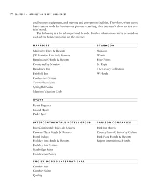 22   CHAPTER 1   ■   INTRODUCTION TO HOTEL MANAGEMENT



                        and business equipment, and meeting and convention facilities. Therefore, when guests
                        have certain needs for business or pleasure traveling, they can match them up to a cer-
                        tain brand.
                           The following is a list of major hotel brands. Further information can be accessed on
                        each of the hotel companies on the Internet.

                        MARRIOTT                                             STARWOOD

                        Marriott Hotels & Resorts                            Sheraton
                        JW Marriott Hotels & Resorts                         Westin
                        Renaissance Hotels & Resorts                         Four Points
                        Courtyard by Marriott                                St. Regis
                        Residence Inn                                        The Luxury Collection
                        Fairfield Inn                                        W Hotels
                        Conference Centers
                        TownePlace Suites
                        SpringHill Suites
                        Marriott Vacation Club

                        HYATT

                        Hyatt Regency
                        Grand Hyatt
                        Park Hyatt

                        INTERCONTINENTALS HOTELS GROUP                       CARLSON COMPANIES

                        InterContinental Hotels & Resorts                    Park Inn Hotels
                        Crowne Plaza Hotels & Resorts                        Country Inns & Suites by Carlson
                        Hotel Indigo                                         Park Plaza Hotels & Resorts
                        Holiday Inn Hotels & Resorts                         Regent International Hotels
                        Holiday Inn Express
                        Staybridge Suites
                        Candlewood Suites

                        CHOICE HOTELS INTERNATIONAL

                        Comfort Inn
                        Comfort Suites
                        Quality
 