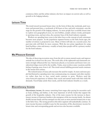 TRENDS THAT FOSTER GROWTH   25


               commerce; labor and the airline industry also have an impact on current sales as well as
               growth in the lodging industry.


Leisure Time
               The trend toward increased leisure time—in the form of three-day weekends, paid vaca-
               tions and personal days, a workweek of 40 hours or less, and early retirement—sets the
               stage for the growth of the lodging industry. As more people have available leisure time
               to explore new geographical areas, try new hobbies, sample culinary trends, participate
               in sporting events, and just relax, the customer base of the hotel industry expands.
                  Workers are spending fewer years in the labor force as the concept of early retirement
               becomes more popular. As the population segment known as the baby boom ages, the
               number of retirees is projected to soar. Many of them will take on a second career, but
               part-time jobs will likely be more common. With the two prime ingredients for using
               hotel facilities—time and money—readily at hand, these people will be a primary market
               for the hotel industry.


Me/Pleasure Concept
               The idea of deserving recreation away from the job to restore mental acuity and improve
               attitude has evolved over the years. The work ethic of the eighteenth and nineteenth cen-
               turies strongly influenced the way Americans played, as recreation and leisure were con-
               sidered privileges reserved for the wealthy. Today, most workers enjoy vacations and the
               feeling of getting away from it all. This trend toward fulfilling personal needs continues
               in the twenty-first century.
                  The isolated nature of many jobs increases the need for respite. As more and more peo-
               ple find themselves spending more time communicating via computer and other machin-
               ery rather than face to face, social needs continue to grow. Workers need the
               away-from-job experience to balance their social and mental needs with their daily-life
               demands. Travel helps satisfy these needs, and the hotel industry benefits as a result.


Discretionary Income
               Discretionary income, the money remaining from wages after paying for necessities such
               as food, clothing, and shelter, is the most important of all the trends that support the
               growth of the hospitality industry. One of the main reasons for the increase in discre-
               tionary income of American families is the emergence of the two-income family. An almost
               double-income family unit has emerged over the years as more married women join or stay
               in the labor force. The strong growth in this labor segment will undoubtedly continue. As
               more income becomes available to pay for the necessities of life, discretionary income for
               leisure time and corresponding goods and services also becomes available.
 