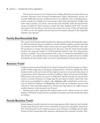 26   CHAPTER 1   ■   INTRODUCTION TO HOTEL MANAGEMENT



                           Discretionary income is not a constant. It is strongly affected by economic factors; an
                        economic downturn with increased unemployment reduces discretionary income, for
                        example. Different economic conditions tend to favor different ways of spending discre-
                        tionary income; for example, low interest rates, which make the purchase of high-ticket
                        items (such as homes, cars, boats, and aircraft) more desirable, make less discretionary
                        income available for short vacations or quick day trips. Students of the U.S. economy
                        need only review the effects of recessions, the energy crisis of the 1970s, and September
                        11, 2001, to see how quickly discretionary income formerly directed to the hospitality
                        industry can evaporate.


Family Size/Household Size
                        The current trend toward smaller families also indicates growth for the hospitality indus-
                        try. The discretionary income available for a family with two children is greater than that
                        for a family with five children when total incomes are equal. Household size—the num-
                        ber of persons in a home—has decreased over the years. Like the trend toward smaller
                        families, the increased number of small households indicates that more discretionary
                        income is available. The costs associated with a one- or two-person household are less
                        than those for a household of four or more people. Moreover, people who live in smaller
                        households are more likely to dine out, travel, and participate in leisure-time activities.


Business Travel
                        Corporate business travel should not be taken for granted by hotel managers in today’s
                        world of high energy prices and speedy communication. Oil prices significantly affect
                        business travel; as the cost of fuel oil rises, higher prices for air travel and other means of
                        transportation result. A business is not always willing or able to increase its travel budget.
                        When travel costs increase, less travel is undertaken and the necessity for any business
                        travel is reviewed. Executives no longer hop the next plane to clinch a deal if the same
                        task can be accomplished via a phone call, (conference call) in which three or more per-
                        sons are linked by telephone (or PictureTel, which is the use of telephone lines to send
                        and receive video and audio impressions). Shorter trips (day trips or one-night stays) are
                        another response to the increased cost of travel.
                            Business travel often represents the largest portion of the regular income of a hotel
                        property. This prime market must be constantly reviewed for economic details that affect
                        its viability.


Female Business Travel
                        Female business travelers represent an increasing segment of the corporate travel market.
                        As previously discussed, their travel is affected by energy prices and speedy communica-
                        tion. This particular market segment requires close attention to fulfilling special needs.
                        Female travelers request particular amenities and demand close attention to safety. Mar-
 
