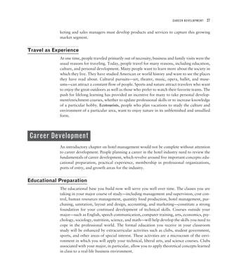 CAREER DEVELOPMENT   27


            keting and sales managers must develop products and services to capture this growing
            market segment.


Travel as Experience
            At one time, people traveled primarily out of necessity; business and family visits were the
            usual reasons for traveling. Today, people travel for many reasons, including education,
            culture, and personal development. Many people want to learn more about the society in
            which they live. They have studied American or world history and want to see the places
            they have read about. Cultural pursuits—art, theater, music, opera, ballet, and muse-
            ums—can attract a constant flow of people. Sports and nature attract travelers who want
            to enjoy the great outdoors as well as those who prefer to watch their favorite teams. The
            push for lifelong learning has provided an incentive for many to take personal develop-
            ment/enrichment courses, whether to update professional skills or to increase knowledge
            of a particular hobby. Ecotourists, people who plan vacations to study the culture and
            environment of a particular area, want to enjoy nature in its unblemished and unsullied
            form.




Career Development
            An introductory chapter on hotel management would not be complete without attention
            to career development. People planning a career in the hotel industry need to review the
            fundamentals of career development, which revolve around five important concepts: edu-
            cational preparation, practical experience, membership in professional organizations,
            ports of entry, and growth areas for the industry.


Educational Preparation
            The educational base you build now will serve you well over time. The classes you are
            taking in your major course of study—including management and supervision, cost con-
            trol, human resources management, quantity food production, hotel management, pur-
            chasing, sanitation, layout and design, accounting, and marketing—constitute a strong
            foundation for your continued development of technical skills. Courses outside your
            major—such as English, speech communication, computer training, arts, economics, psy-
            chology, sociology, nutrition, science, and math—will help develop the skills you need to
            cope in the professional world. The formal education you receive in your classroom
            study will be enhanced by extracurricular activities such as clubs, student government,
            sports, and other areas of special interest. These activities are a microcosm of the envi-
            ronment in which you will apply your technical, liberal arts, and science courses. Clubs
            associated with your major, in particular, allow you to apply theoretical concepts learned
            in class to a real-life business environment.
 