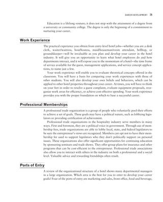 CAREER DEVELOPMENT   29


                Education is a lifelong venture; it does not stop with the attainment of a degree from
             a university or community college. The degree is only the beginning of a commitment to
             nurturing your career.


Work Experience
             The practical experience you obtain from entry-level hotel jobs—whether you are a desk
             clerk, waiter/waitress, host/hostess, maid/houseman/room attendant, bellhop, or
             groundskeeper—will be invaluable as you plan and develop your career in the hotel
             industry. It will give you an opportunity to learn what hotel employees do and how
             departments interact, and it will expose you to the momentum of a hotel—the time frame
             of service available for the guest, management applications, and service concept applica-
             tions, to name just a few.
                Your work experience will enable you to evaluate theoretical concepts offered in the
             classroom. You will have a basis for comparing your work experiences with those of
             other students. You will also develop your own beliefs and behaviors, which can be
             applied to other hotel properties throughout your career. At times, you will have to think
             on your feet in order to resolve a guest complaint, evaluate equipment proposals, reor-
             ganize work areas for efficiency, or achieve cost-effective spending. Your work experience
             provides you with the proper foundation on which to base a successful career.


Professional Memberships
             A professional trade organization is a group of people who voluntarily pool their efforts
             to achieve a set of goals. These goals may have a political nature, such as lobbying legis-
             lators or providing certification of achievement.
                Professional trade organizations in the hospitality industry serve members in many
             ways. First and foremost, they are a political voice in government. Through use of mem-
             bership fees, trade organizations are able to lobby local, state, and federal legislators to
             be sure the entrepreneur’s views are recognized. Members can opt not to have their mem-
             bership fee used to support legislators who they don’t politically support on personal
             issues. These organizations also offer significant opportunities for continuing education
             by sponsoring seminars and trade shows. They offer group plans for insurance and other
             programs that can be cost-efficient to the entrepreneur. Professional trade associations
             also allow you to interact with others in the industry on both a professional and a social
             level. Valuable advice and rewarding friendships often result.


Ports of Entry
             A review of the organizational structure of a hotel shows many departmental managers
             in a large organization. Which area is the best for you to enter to develop your career
             goals? Four of the ports of entry are marketing and sales, front office, food and beverage,
 