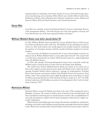 FOUNDERS OF THE HOTEL INDUSTRY   3


             ating procedures in marketing, reservations, quality of service, food and beverage opera-
             tions, housekeeping, and accounting. Hilton Hotels now includes Hilton Garden Inns,
             Doubletree, Embassy Suites, Hampton Inns, Harrison Conference Centers, Homewood
             Suites by Hilton, Red Lion Hotels and Inns, and Conrad International.


Cesar Ritz
             Cesar Ritz was a hotelier at the Grand National Hotel in Lucerne, Switzerland. Because
             of his management abilities, “the hotel became one of the most popular in Europe and
             Cesar Ritz became one of the most respected hoteliers in Europe.”6


William Waldorf Astor and John Jacob Astor IV
             In 1893, William Waldorf Astor launched the 13-story Waldorf Hotel at Fifth Avenue
             near Thirty-fourth Street in New York City. The Waldorf was the embodiment of Astor’s
             vision of a New York hostelry that would appeal to his wealthy friends by combining
             the opulence of a European mansion with the warmth and homey qualities of a private
             residence.
                Four years later, the Waldorf was joined by the 17-story Astoria Hotel, erected on an
             adjacent site by William Waldorf Astor’s cousin, John Jacob Astor IV. The cousins built
             a corridor that connected the two hotels, which became known by a single hyphenated
             name, the Waldorf-Astoria.
                In 1929, after decades of hosting distinguished visitors from around the world, the
             Waldorf-Astoria closed its doors to make room for the Empire State Building.
                The 2,200-room, 42-floor Waldorf=Astoria Hotel was rebuilt on its current site at
             Park and Lexington avenues between Forty-ninth and Fiftieth streets. Upon the hotel’s
             opening, President Herbert Hoover delivered a message of congratulations. President
             Hoover later became a permanent resident of the Waldorf Towers, the luxurious “hotel
             within a hotel” that occupies the twenty-eighth through the forty-second floors. Conrad
             N. Hilton purchased the hotel in 1949 and then the land it stands on in 1977. In 1988,
             the hotel underwent a $150 million restoration. It was designated a New York City land-
             mark in January 1993.7


Kemmons Wilson
             Kemmons Wilson started the Holiday Inn chain in the early 1950s, opening the first in
             Memphis, Tennessee. He wanted to build a chain of hotels for the traveling family and
             later expanded his marketing plan to include business travelers. His accomplishments in
             real estate development coupled with his hotel management skills proved a highly suc-
             cessful combination.
                Wilson blazed a formidable path, innovating with amenities and high-rise architecture,
             including a successful round building concept featuring surprisingly functional pie-shaped
             rooms. Wilson also introduced the in-house Holidex central reservation system, which set
 
