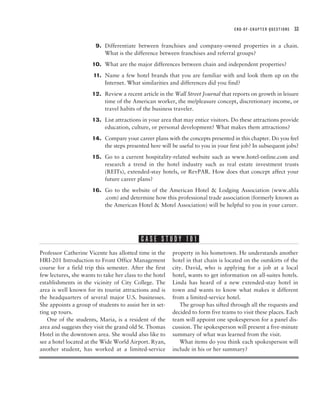 END-OF-CHAPTER QUESTIONS   33


                       9. Differentiate between franchises and company-owned properties in a chain.
                          What is the difference between franchises and referral groups?
                      10. What are the major differences between chain and independent properties?
                       11. Name a few hotel brands that you are familiar with and look them up on the
                           Internet. What similarities and differences did you find?
                      12. Review a recent article in the Wall Street Journal that reports on growth in leisure
                          time of the American worker, the me/pleasure concept, discretionary income, or
                          travel habits of the business traveler.
                      13. List attractions in your area that may entice visitors. Do these attractions provide
                          education, culture, or personal development? What makes them attractions?
                      14. Compare your career plans with the concepts presented in this chapter. Do you feel
                          the steps presented here will be useful to you in your first job? In subsequent jobs?
                      15. Go to a current hospitality-related website such as www.hotel-online.com and
                          research a trend in the hotel industry such as real estate investment trusts
                          (REITs), extended-stay hotels, or RevPAR. How does that concept affect your
                          future career plans?
                      16. Go to the website of the American Hotel & Lodging Association (www.ahla
                          .com) and determine how this professional trade association (formerly known as
                          the American Hotel & Motel Association) will be helpful to you in your career.




                                           CASE STUDY 101
Professor Catherine Vicente has allotted time in the     property in his hometown. He understands another
HRI-201 Introduction to Front Office Management          hotel in that chain is located on the outskirts of the
course for a field trip this semester. After the first   city. David, who is applying for a job at a local
few lectures, she wants to take her class to the hotel   hotel, wants to get information on all-suites hotels.
establishments in the vicinity of City College. The      Linda has heard of a new extended-stay hotel in
area is well known for its tourist attractions and is    town and wants to know what makes it different
the headquarters of several major U.S. businesses.       from a limited-service hotel.
She appoints a group of students to assist her in set-      The group has sifted through all the requests and
ting up tours.                                           decided to form five teams to visit these places. Each
   One of the students, Maria, is a resident of the      team will appoint one spokesperson for a panel dis-
area and suggests they visit the grand old St. Thomas    cussion. The spokesperson will present a five-minute
Hotel in the downtown area. She would also like to       summary of what was learned from the visit.
see a hotel located at the Wide World Airport. Ryan,        What items do you think each spokesperson will
another student, has worked at a limited-service         include in his or her summary?
 