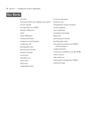 36   CHAPTER 1   ■   INTRODUCTION TO HOTEL MANAGEMENT




 Key Words
                        all-suites                               in-service education
                        American Hotel and Lodging Association   limited service
                        atrium concept                           management contract property
                        average daily rate (ADR)                 market segments
                        business affiliations                    mass marketing
                        chain                                    occupancy percentage
                        chain affiliations                       PictureTel
                        commercial hotels                        potential gross income
                        company-owned property                   psychographic data
                        conference call                          real estate investment trust (REIT)
                        demographic data                            referral property
                        discretionary income                     residential hotels
                        distance learning                        revenue per available room (RevPAR)
                        ecotourists                              room revenues
                        extended stay                            sales indicators
                        front office                             total quality management (TQM)
                        full service                             yield percentage
                        independent hotel
 