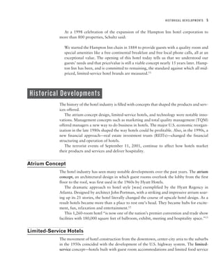 HISTORICAL DEVELOPMENTS   5


              At a 1998 celebration of the expansion of the Hampton Inn hotel corporation to
            more than 800 properties, Schultz said:

               We started the Hampton Inn chain in 1884 to provide guests with a quality room and
               special amenities like a free continental breakfast and free local phone calls, all at an
               exceptional value. The opening of this hotel today tells us that we understood our
               guests’ needs and that price/value is still a viable concept nearly 15 years later. Hamp-
               ton Inn has been, and is committed to remaining, the standard against which all mid-
               priced, limited-service hotel brands are measured.11




Historical Developments
            The history of the hotel industry is filled with concepts that shaped the products and serv-
            ices offered.
               The atrium concept design, limited-service hotels, and technology were notable inno-
            vations. Management concepts such as marketing and total quality management (TQM)
            offered managers a new way to do business in hotels. The major U.S. economic reorgan-
            ization in the late 1980s shaped the way hotels could be profitable. Also, in the 1990s, a
            new financial approach—real estate investment trusts (REITs)—changed the financial
            structuring and operation of hotels.
               The terrorist events of September 11, 2001, continue to affect how hotels market
            their products and services and deliver hospitality.


Atrium Concept
            The hotel industry has seen many notable developments over the past years. The atrium
            concept, an architectural design in which guest rooms overlook the lobby from the first
            floor to the roof, was first used in the 1960s by Hyatt Hotels.
               The dramatic approach to hotel style [was] exemplified by the Hyatt Regency in
            Atlanta. Designed by architect John Portman, with a striking and impressive atrium soar-
            ing up its 21 stories, the hotel literally changed the course of upscale hotel design. As a
            result hotels became more than a place to rest one’s head. They became hubs for excite-
            ment, fun, relaxation and entertainment.12
               This 1,260-room hotel “is now one of the nation’s premier convention and trade show
            facilities with 180,000 square feet of ballroom, exhibit, meeting and hospitality space.”13


Limited-Service Hotels
            The movement of hotel construction from the downtown, center-city area to the suburbs
            in the 1950s coincided with the development of the U.S. highway system. The limited-
            service concept—hotels built with guest room accommodations and limited food service
 