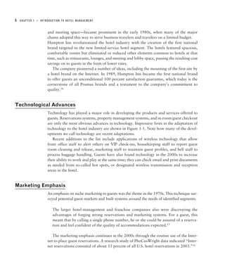 6   CHAPTER 1   ■   INTRODUCTION TO HOTEL MANAGEMENT



                        and meeting space—became prominent in the early 1980s, when many of the major
                        chains adopted this way to serve business travelers and travelers on a limited budget.
                        Hampton Inn revolutionized the hotel industry with the creation of the first national
                        brand targeted to the new limited-service hotel segment. The hotels featured spacious,
                        comfortable rooms but eliminated or reduced other elements common to hotels at that
                        time, such as restaurants, lounges, and meeting and lobby space, passing the resulting cost
                        savings on to guests in the form of lower rates.
                           The company pioneered a number of ideas, including the mounting of the first site by
                        a hotel brand on the Internet. In 1989, Hampton Inn became the first national brand
                        to offer guests an unconditional 100 percent satisfaction guarantee, which today is the
                        cornerstone of all Promus brands and a testament to the company’s commitment to
                        quality.14


Technological Advances
                        Technology has played a major role in developing the products and services offered to
                        guests. Reservations systems, property management systems, and in-room guest checkout
                        are only the most obvious advances in technology. Impressive firsts in the adaptation of
                        technology to the hotel industry are shown in Figure 1-1. Note how many of the devel-
                        opments we call technology are recent adaptations.
                           Recent additions to the list include applications of wireless technology that allow
                        front office staff to alert others on VIP check-ins, housekeeping staff to report guest
                        room cleaning and release, marketing staff to maintain guest profiles, and bell staff to
                        process baggage handling. Guests have also found technology in the 2000s to increase
                        their ability to work and play at the same time; they can check email and print documents
                        as needed from so-called hot spots, or designated wireless transmission and reception
                        areas in the hotel.


Marketing Emphasis
                        An emphasis on niche marketing to guests was the theme in the 1970s. This technique sur-
                        veyed potential guest markets and built systems around the needs of identified segments.

                           The larger hotel-management and franchise companies also were discovering the
                           advantages of forging strong reservations and marketing systems. For a guest, this
                           meant that by calling a single phone number, he or she could be assured of a reserva-
                           tion and feel confident of the quality of accommodations expected.15

                           The marketing emphasis continues in the 2000s through the routine use of the Inter-
                        net to place guest reservations. A research study of PhoCusWright data indicated “Inter-
                        net reservations consisted of about 13 percent of all U.S. hotel reservations in 2003.”16
 