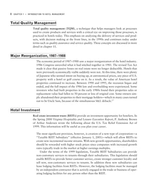 8   CHAPTER 1   ■   INTRODUCTION TO HOTEL MANAGEMENT



Total Quality Management
                        Total quality management (TQM), a technique that helps managers look at processes
                        used to create products and services with a critical eye on improving those processes, is
                        practiced in hotels today. This emphasis on analyzing the delivery of services and prod-
                        ucts, with decision making at the front lines, in the 1990s and continues today under
                        terms such as quality assurance and service quality. These concepts are discussed in more
                        detail in chapter 11.


Major Reorganization, 1987–1988
                           The economic period of 1987–1988 saw a major reorganization of the hotel industry.
                           1986 Congress unraveled what it had stitched together in 1981. The revised Tax Act
                           made it clear that passive losses on real estate were no longer deductible. Hotels that
                           were previously economically viable suddenly were not. At this time, there were plenty
                           of Japanese who seemed intent on buying up, at astronomical prices, any piece of U.S.
                           property with a hotel or golf course on it. As a result, the value of American hotel
                           properties continued to increase. Between 1990 and 1995, the recession began and
                           ended, and the full impact of the 1986 law and overbuilding were experienced. Some
                           investors who had built properties in the early 1980s found their properties sales or
                           replacement value had fallen to 50 percent or less of original cost. Some owners sim-
                           ply abandoned their properties to their mortgage holders—which in many cases turned
                           out to be Uncle Sam, because of the simultaneous S&L debacle.17


Hotel Investment
                        Real estate investment trusts (REITs) provide an investment opportunity for hoteliers. In
                        the Spring 2000 Virginia Hospitality and Leisure Executive Report, P. Anthony Brown
                        of Arthur Andersen wrote the following about the U.S. Tax Relief Extension Act of
                        1999. This information will be useful as you plan your career.

                           The most significant provision, however, is creation of a new type of corporation—a
                           “Taxable REIT Subsidiary” (effective January 1, 2001)—which will allow REITs to
                           create new incremental income streams. With new growth opportunities, shareholders
                           should be rewarded with higher stock prices since companies with increased growth
                           rates typically trade in the market at higher earnings multiples.
                               Under the terms of the 1999 legislation, Taxable REIT Subsidiaries can provide
                           non-customary services to tenants through their subsidiaries. This legislation should
                           enable REITs to provide better customer service, create stronger customer loyalty and
                           sell new, non-customary services to tenants. In addition these new subsidiaries can
                           lease lodging facilities from REITs. However, the lodging facilities must be managed
                           by an independent contractor that is actively engaged in the trade or business of oper-
                           ating lodging facilities for any person other than the REIT.
 