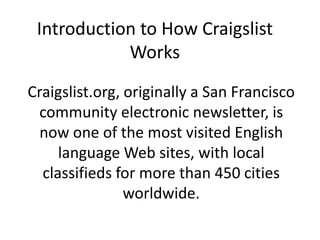 Introduction to How Craigslist Works Craigslist.org, originally a San Francisco community electronic newsletter, is now one of the most visited English language Web sites, with local classifieds for more than 450 cities worldwide. 