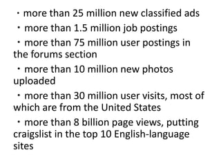 ・more than 25 million new classified ads ・more than 1.5 million job postings ・more than 75 million user postings in the forums section ・more than 10 million new photos uploaded ・more than 30 million user visits, most of which are from the United States・more than 8 billion page views, putting craigslist in the top 10 English-language sites