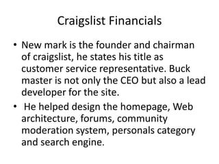 Craigslist FinancialsNew mark is the founder and chairman of craigslist, he states his title as customer service representative. Buck master is not only the CEO but also a lead developer for the site.He helped design the homepage, Web architecture, forums, community moderation system, personals category and search engine.