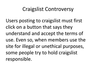 Craigslist ControversyUsers posting to craigslist must first click on a button that says they understand and accept the terms of use. Even so, when members use the site for illegal or unethical purposes, some people try to hold craigslist responsible.