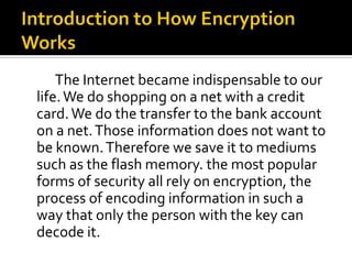 The Internet became indispensable to our
life. We do shopping on a net with a credit
card. We do the transfer to the bank account
on a net. Those information does not want to
be known. Therefore we save it to mediums
such as the flash memory. the most popular
forms of security all rely on encryption, the
process of encoding information in such a
way that only the person with the key can
decode it.
 