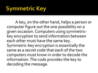 A key, on the other hand, helps a person or
computer figure out the one possibility on a
given occasion. Computers using symmetric-
key encryption to send information between
each other must have the same key.
Symmetric-key encryption is essentially the
same as a secret code that each of the two
computers must know in order to decode the
information. The code provides the key to
decoding the message.
 