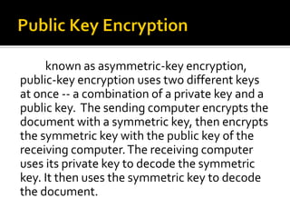 known as asymmetric-key encryption,
public-key encryption uses two different keys
at once -- a combination of a private key and a
public key. The sending computer encrypts the
document with a symmetric key, then encrypts
the symmetric key with the public key of the
receiving computer. The receiving computer
uses its private key to decode the symmetric
key. It then uses the symmetric key to decode
the document.
 